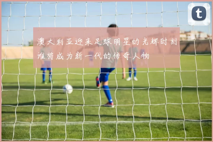澳大利亚迎来足球明星的光辉时刻谁将成为新一代的传奇人物