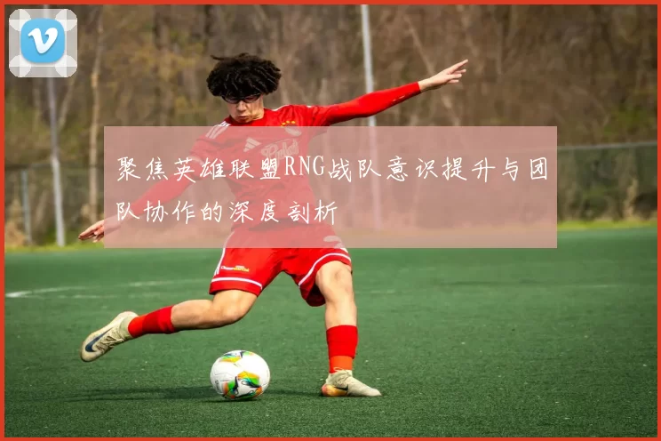 聚焦英雄联盟RNG战队意识提升与团队协作的深度剖析