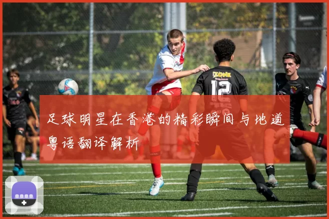 足球明星在香港的精彩瞬间与地道粤语翻译解析