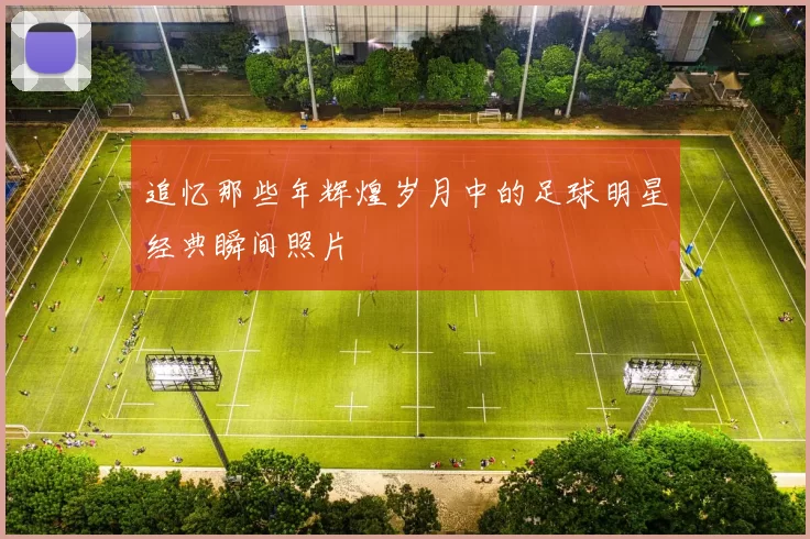 追忆那些年辉煌岁月中的足球明星经典瞬间照片