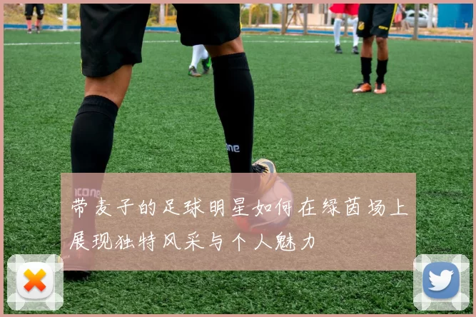 带麦子的足球明星如何在绿茵场上展现独特风采与个人魅力
