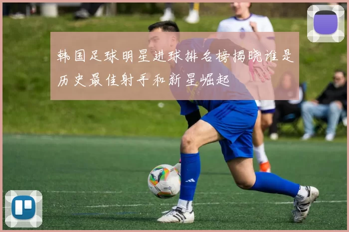 韩国足球明星进球排名榜揭晓谁是历史最佳射手和新星崛起