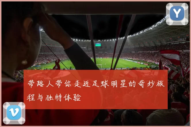 带路人带你走近足球明星的奇妙旅程与独特体验