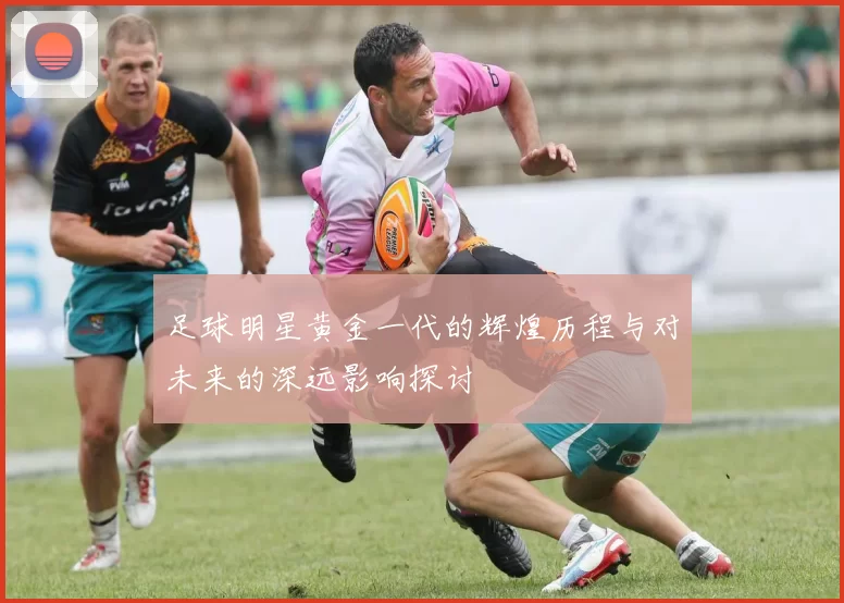 足球明星黄金一代的辉煌历程与对未来的深远影响探讨