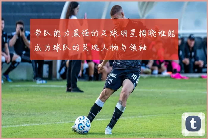 带队能力最强的足球明星揭晓谁能成为球队的灵魂人物与领袖