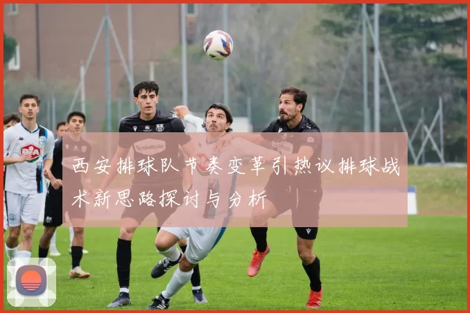 西安排球队节奏变革引热议排球战术新思路探讨与分析
