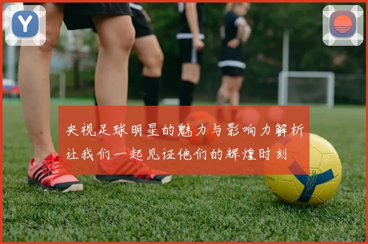 央视足球明星的魅力与影响力解析让我们一起见证他们的辉煌时刻