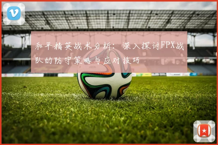 和平精英战术分析：深入探讨FPX战队的防守策略与应对技巧