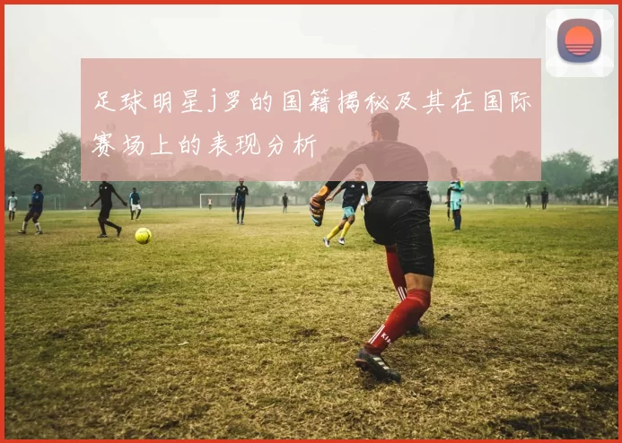 足球明星j罗的国籍揭秘及其在国际赛场上的表现分析