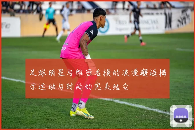 足球明星与维密名模的浪漫邂逅揭示运动与时尚的完美结合