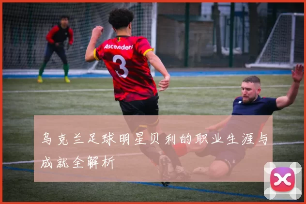 乌克兰足球明星贝利的职业生涯与成就全解析