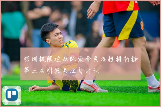 深圳极限运动队荣登灵活性排行榜第三名引发关注与讨论