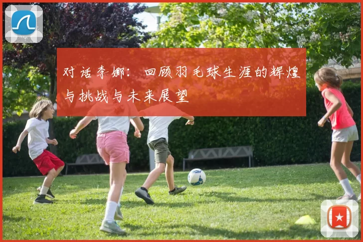 对话李娜：回顾羽毛球生涯的辉煌与挑战与未来展望