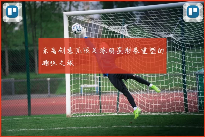 乐高创意无限足球明星形象重塑的趣味之旅