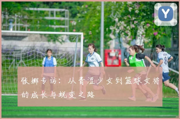 张娜专访：从青涩少女到篮球女将的成长与蜕变之路