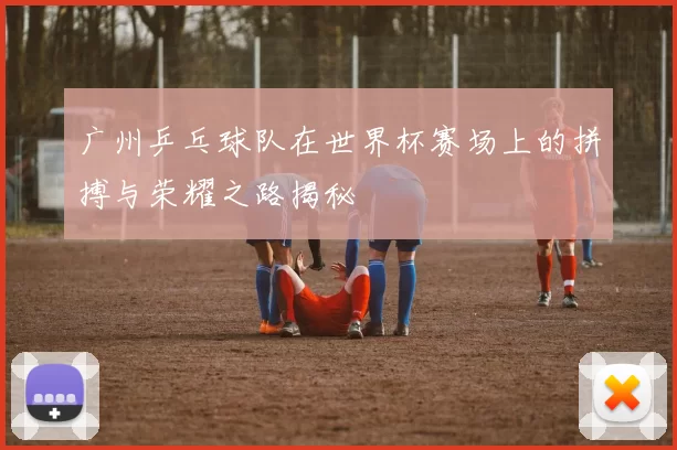 广州乒乓球队在世界杯赛场上的拼搏与荣耀之路揭秘