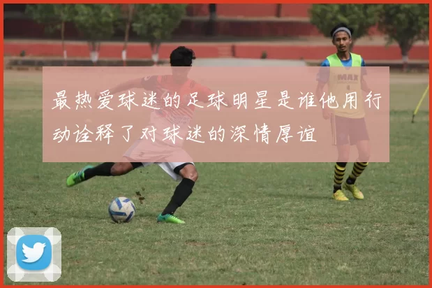 最热爱球迷的足球明星是谁他用行动诠释了对球迷的深情厚谊