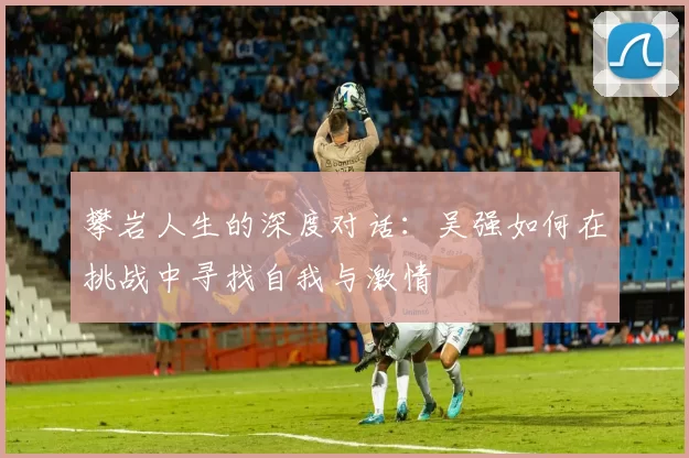 攀岩人生的深度对话：吴强如何在挑战中寻找自我与激情
