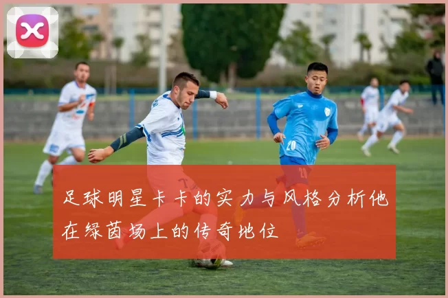 足球明星卡卡的实力与风格分析他在绿茵场上的传奇地位