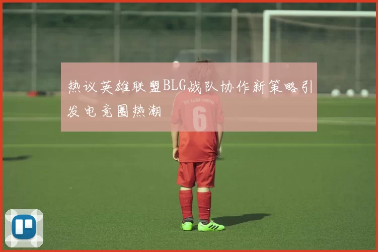 热议英雄联盟BLG战队协作新策略引发电竞圈热潮
