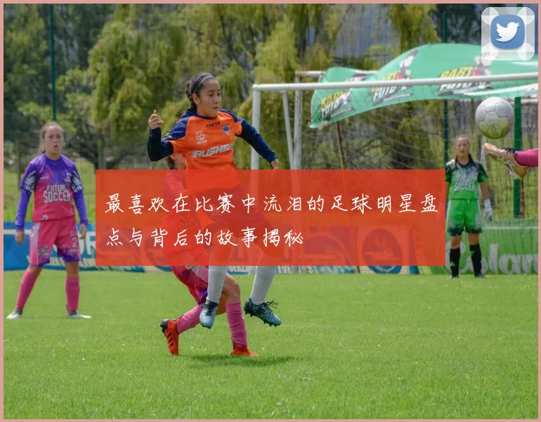 最喜欢在比赛中流泪的足球明星盘点与背后的故事揭秘