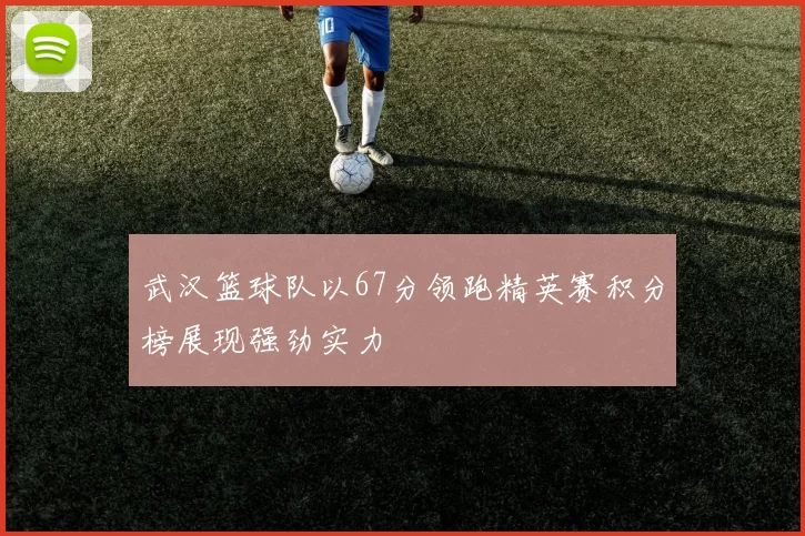 武汉篮球队以67分领跑精英赛积分榜展现强劲实力