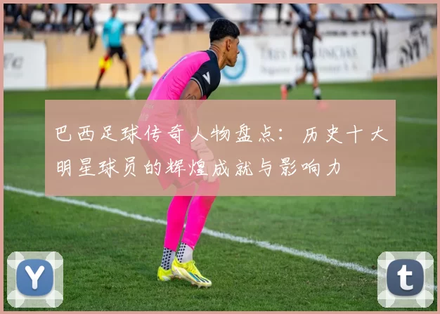 巴西足球传奇人物盘点：历史十大明星球员的辉煌成就与影响力