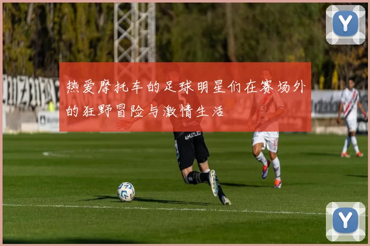 热爱摩托车的足球明星们在赛场外的狂野冒险与激情生活