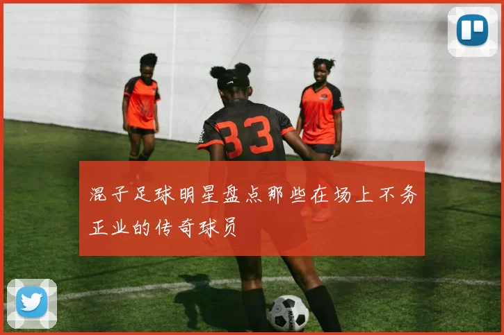混子足球明星盘点那些在场上不务正业的传奇球员