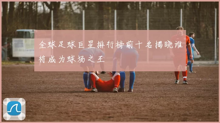 全球足球巨星排行榜前十名揭晓谁将成为球场之王