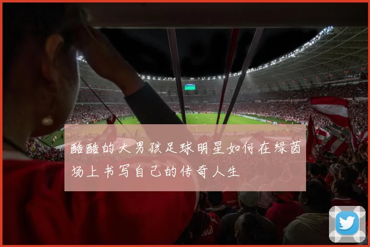 酷酷的大男孩足球明星如何在绿茵场上书写自己的传奇人生