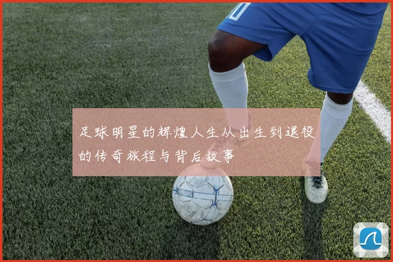 足球明星的辉煌人生从出生到退役的传奇旅程与背后故事