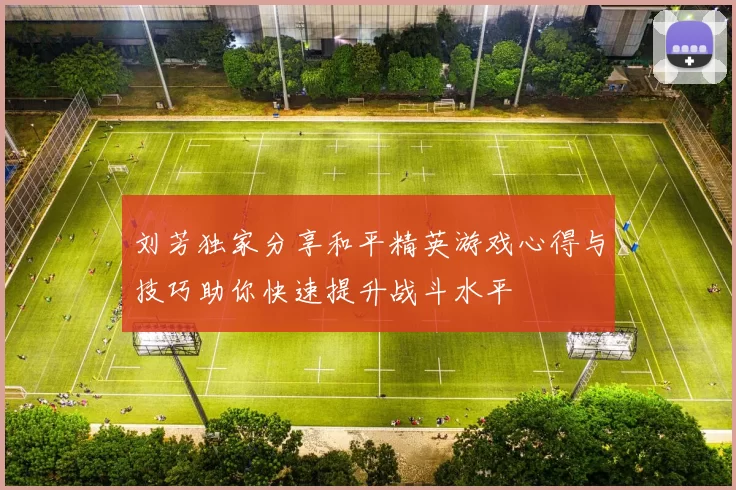 刘芳独家分享和平精英游戏心得与技巧助你快速提升战斗水平