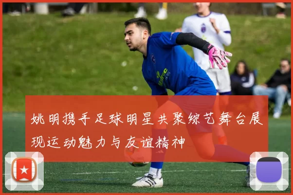 姚明携手足球明星共聚综艺舞台展现运动魅力与友谊精神
