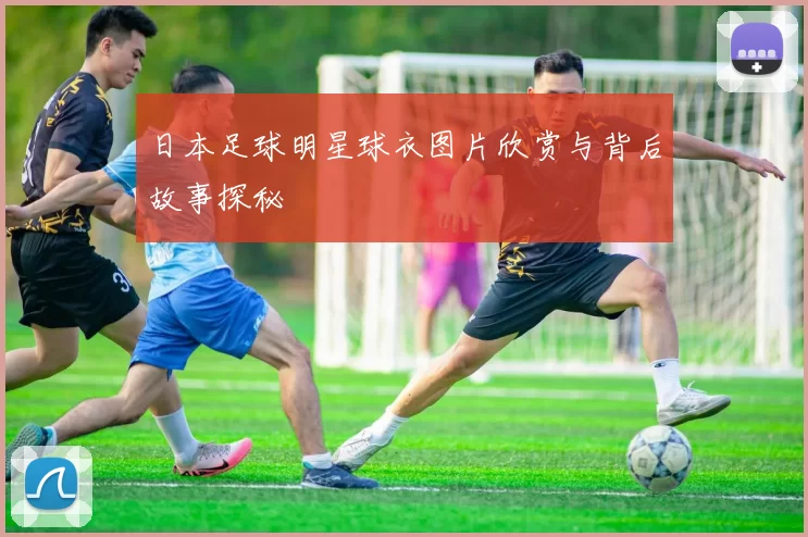 日本足球明星球衣图片欣赏与背后故事探秘