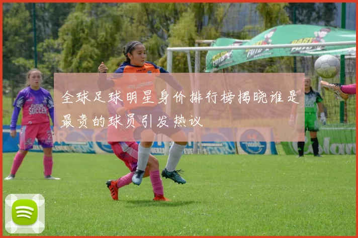 全球足球明星身价排行榜揭晓谁是最贵的球员引发热议
