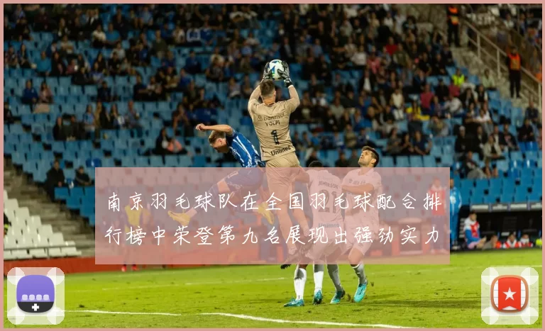 南京羽毛球队在全国羽毛球配合排行榜中荣登第九名展现出强劲实力与团队默契
