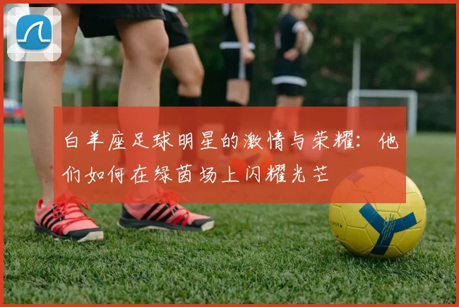 白羊座足球明星的激情与荣耀：他们如何在绿茵场上闪耀光芒