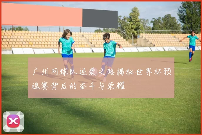 广州网球队逆袭之路揭秘世界杯预选赛背后的奋斗与荣耀