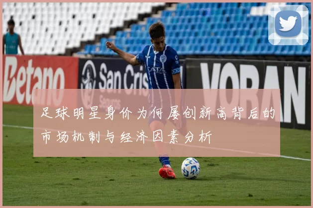 足球明星身价为何屡创新高背后的市场机制与经济因素分析