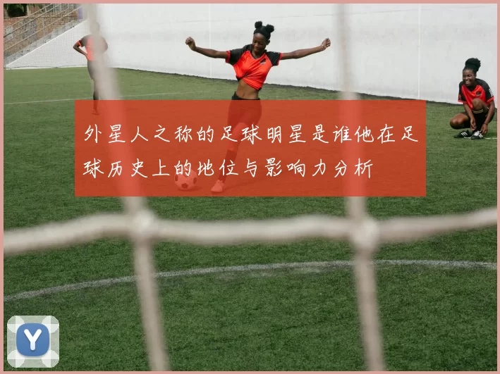 外星人之称的足球明星是谁他在足球历史上的地位与影响力分析