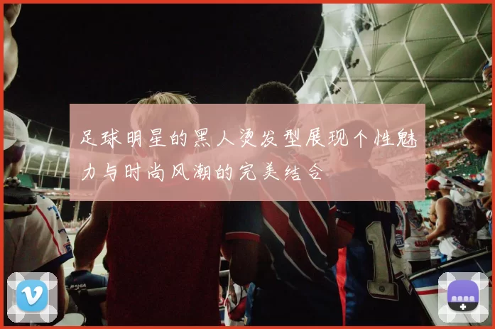 足球明星的黑人烫发型展现个性魅力与时尚风潮的完美结合