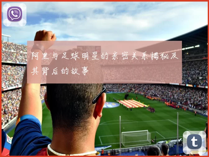 阿里与足球明星的亲密关系揭秘及其背后的故事