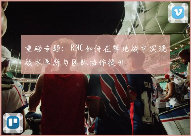 重磅专题：RNG如何在阵地战中实现战术革新与团队协作提升