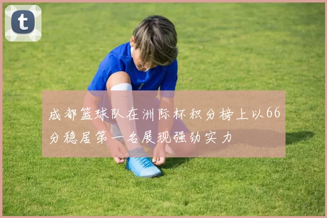 成都篮球队在洲际杯积分榜上以66分稳居第一名展现强劲实力