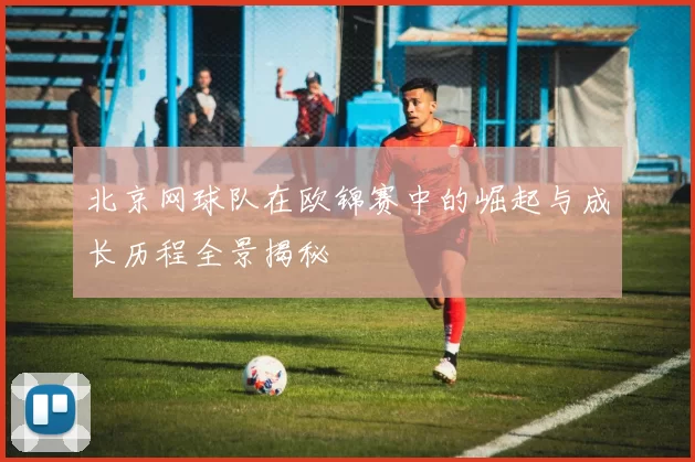 北京网球队在欧锦赛中的崛起与成长历程全景揭秘