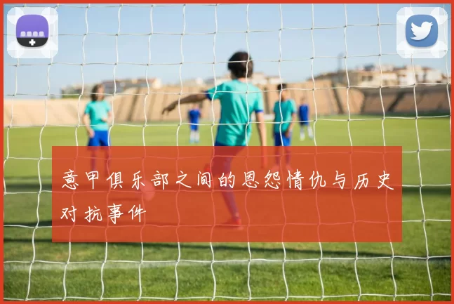 意甲俱乐部之间的恩怨情仇与历史对抗事件