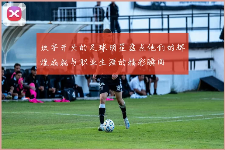 坎字开头的足球明星盘点他们的辉煌成就与职业生涯的精彩瞬间