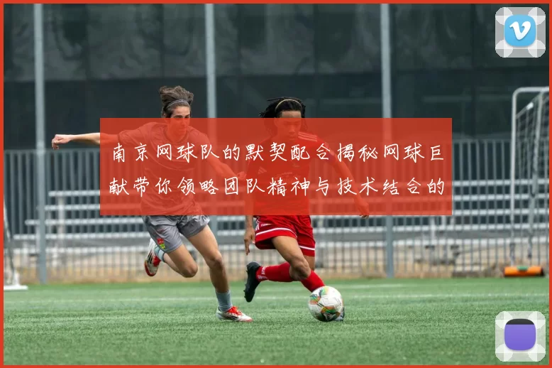 南京网球队的默契配合揭秘网球巨献带你领略团队精神与技术结合的魅力