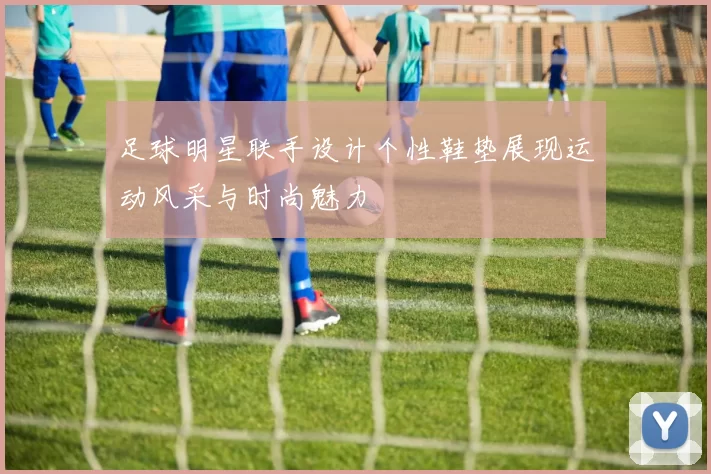 足球明星联手设计个性鞋垫展现运动风采与时尚魅力